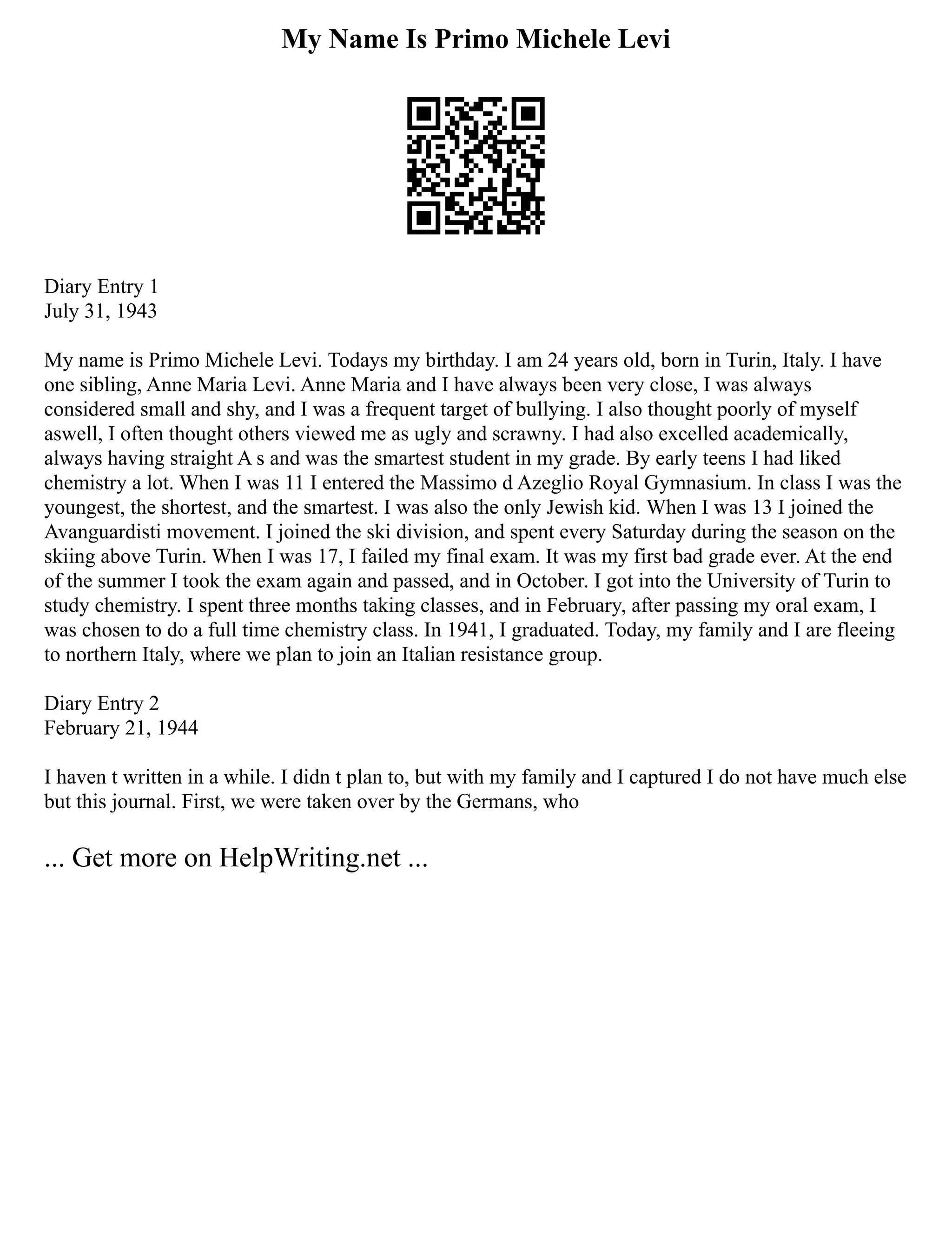 My Name Is Primo Michele Levi
Diary Entry 1
July 31, 1943
My name is Primo Michele Levi. Todays my birthday. I am 24 years old, born in Turin, Italy. I have
one sibling, Anne Maria Levi. Anne Maria and I have always been very close, I was always
considered small and shy, and I was a frequent target of bullying. I also thought poorly of myself
aswell, I often thought others viewed me as ugly and scrawny. I had also excelled academically,
always having straight A s and was the smartest student in my grade. By early teens I had liked
chemistry a lot. When I was 11 I entered the Massimo d Azeglio Royal Gymnasium. In class I was the
youngest, the shortest, and the smartest. I was also the only Jewish kid. When I was 13 I joined the
Avanguardisti movement. I joined the ski division, and spent every Saturday during the season on the
skiing above Turin. When I was 17, I failed my final exam. It was my first bad grade ever. At the end
of the summer I took the exam again and passed, and in October. I got into the University of Turin to
study chemistry. I spent three months taking classes, and in February, after passing my oral exam, I
was chosen to do a full time chemistry class. In 1941, I graduated. Today, my family and I are fleeing
to northern Italy, where we plan to join an Italian resistance group.
Diary Entry 2
February 21, 1944
I haven t written in a while. I didn t plan to, but with my family and I captured I do not have much else
but this journal. First, we were taken over by the Germans, who
... Get more on HelpWriting.net ...
 