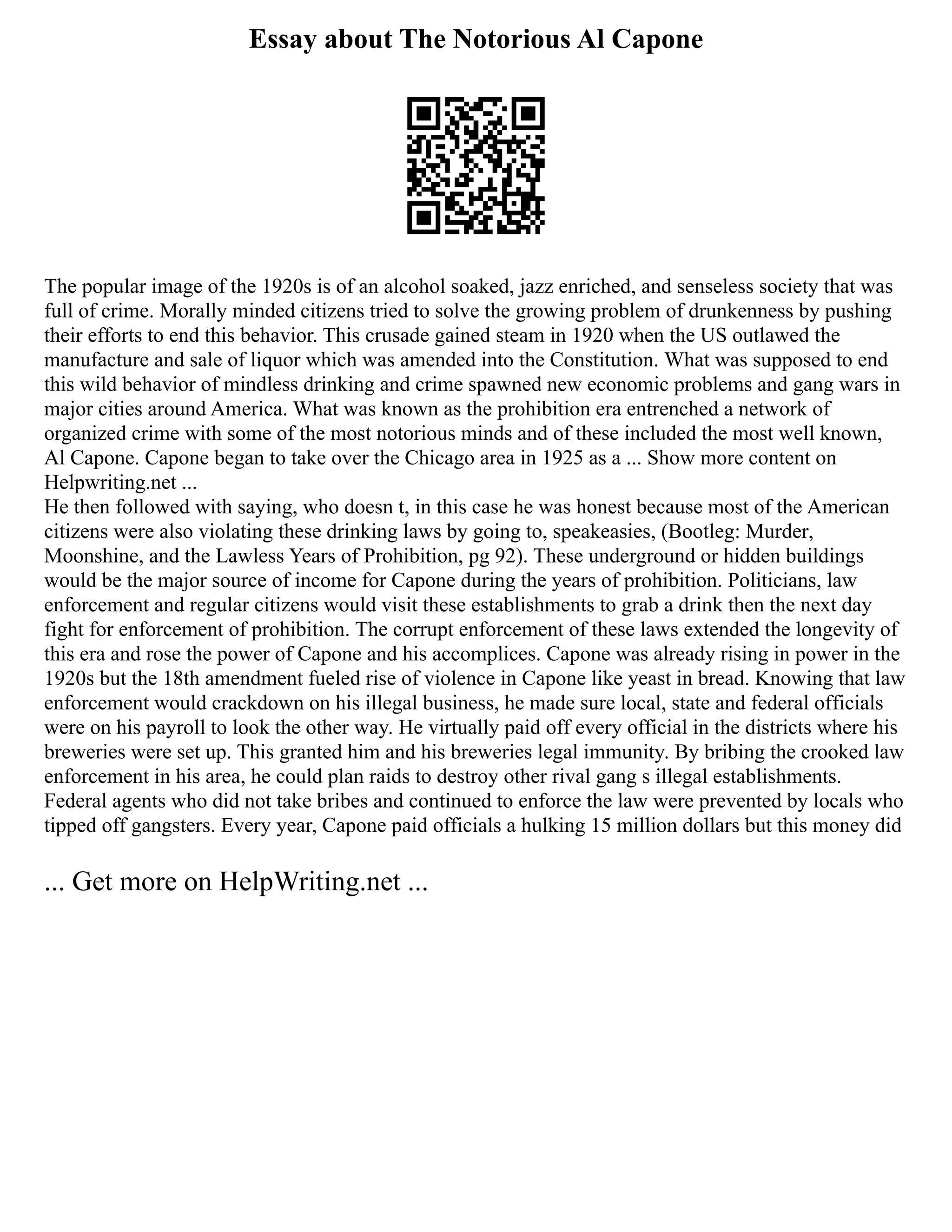 Essay about The Notorious Al Capone
The popular image of the 1920s is of an alcohol soaked, jazz enriched, and senseless society that was
full of crime. Morally minded citizens tried to solve the growing problem of drunkenness by pushing
their efforts to end this behavior. This crusade gained steam in 1920 when the US outlawed the
manufacture and sale of liquor which was amended into the Constitution. What was supposed to end
this wild behavior of mindless drinking and crime spawned new economic problems and gang wars in
major cities around America. What was known as the prohibition era entrenched a network of
organized crime with some of the most notorious minds and of these included the most well known,
Al Capone. Capone began to take over the Chicago area in 1925 as a ... Show more content on
Helpwriting.net ...
He then followed with saying, who doesn t, in this case he was honest because most of the American
citizens were also violating these drinking laws by going to, speakeasies, (Bootleg: Murder,
Moonshine, and the Lawless Years of Prohibition, pg 92). These underground or hidden buildings
would be the major source of income for Capone during the years of prohibition. Politicians, law
enforcement and regular citizens would visit these establishments to grab a drink then the next day
fight for enforcement of prohibition. The corrupt enforcement of these laws extended the longevity of
this era and rose the power of Capone and his accomplices. Capone was already rising in power in the
1920s but the 18th amendment fueled rise of violence in Capone like yeast in bread. Knowing that law
enforcement would crackdown on his illegal business, he made sure local, state and federal officials
were on his payroll to look the other way. He virtually paid off every official in the districts where his
breweries were set up. This granted him and his breweries legal immunity. By bribing the crooked law
enforcement in his area, he could plan raids to destroy other rival gang s illegal establishments.
Federal agents who did not take bribes and continued to enforce the law were prevented by locals who
tipped off gangsters. Every year, Capone paid officials a hulking 15 million dollars but this money did
... Get more on HelpWriting.net ...
 