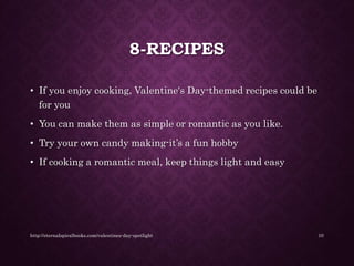 8-RECIPES
• If you enjoy cooking, Valentine's Day-themed recipes could be
for you
• You can make them as simple or romantic as you like.
• Try your own candy making-it’s a fun hobby
• If cooking a romantic meal, keep things light and easy
http://eternalspiralbooks.com/valentines-day-spotlight 10
 