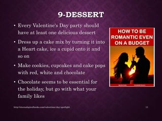 9-DESSERT
• Every Valentine's Day party should
have at least one delicious dessert
• Dress up a cake mix by turning it into
a Heart cake, ice a cupid onto it and
so on
• Make cookies, cupcakes and cake pops
with red, white and chocolate
• Chocolate seems to be essential for
the holiday, but go with what your
family likes
http://eternalspiralbooks.com/valentines-day-spotlight 11
 
