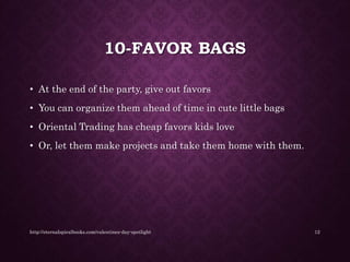 10-FAVOR BAGS
• At the end of the party, give out favors
• You can organize them ahead of time in cute little bags
• Oriental Trading has cheap favors kids love
• Or, let them make projects and take them home with them.
http://eternalspiralbooks.com/valentines-day-spotlight 12
 