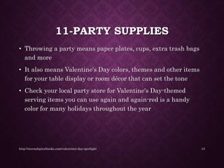 11-PARTY SUPPLIES
• Throwing a party means paper plates, cups, extra trash bags
and more
• It also means Valentine's Day colors, themes and other items
for your table display or room décor that can set the tone
• Check your local party store for Valentine's Day-themed
serving items you can use again and again-red is a handy
color for many holidays throughout the year
http://eternalspiralbooks.com/valentines-day-spotlight 13
 