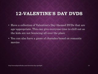 12-VALENTINE'S DAY DVDS
• Have a collection of Valentine's Day-themed DVDs that are
age-appropriate. This can give everyone time to chill out so
the kids are not bouncing all over the place
• You can also have a game of charades based on romantic
movies
http://eternalspiralbooks.com/valentines-day-spotlight 14
 