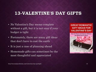 13-VALENTINE'S DAY GIFTS
• No Valentine’s Day seems complete
without a gift, but it is not easy if your
budget is tight
• Fortunately, there are many gift ideas
that don’t have to cost the earth
• It is just a case of planning ahead
• Homemade gifts can sometimes be the
most thoughtful and appreciated
http://eternalspiralbooks.com/valentines-day-spotlight 15
 