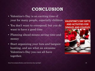 CONCLUSION
• Valentine's Day is an exciting time of
year for many people, especially children
• You don’t want to overspend, but you do
want to have a good time
• Planning ahead means saving time and
money
• Start organizing your lists and bargain-
hunting, and see what an awesome
Valentine's Day you can all have
together.
http://eternalspiralbooks.com/valentines-day-spotlight 16
 