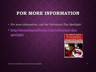 FOR MORE INFORMATION
• For more information, visit the Valentine's Day Spotlight:
• http://eternalspiralbooks.com/valentines-day-
spotlight
http://eternalspiralbooks.com/valentines-day-spotlight 17
 