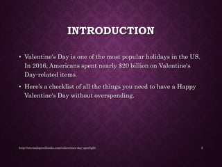 INTRODUCTION
• Valentine's Day is one of the most popular holidays in the US.
In 2016, Americans spent nearly $20 billion on Valentine's
Day-related items.
• Here’s a checklist of all the things you need to have a Happy
Valentine's Day without overspending.
http://eternalspiralbooks.com/valentines-day-spotlight 2
 