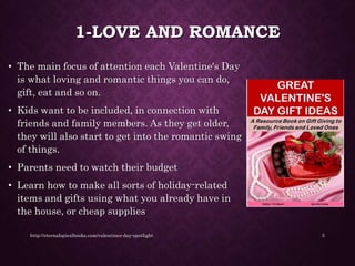 1-LOVE AND ROMANCE
• The main focus of attention each Valentine's Day
is what loving and romantic things you can do,
gift, eat and so on.
• Kids want to be included, in connection with
friends and family members. As they get older,
they will also start to get into the romantic swing
of things.
• Parents need to watch their budget
• Learn how to make all sorts of holiday-related
items and gifts using what you already have in
the house, or cheap supplies
http://eternalspiralbooks.com/valentines-day-spotlight 3
 