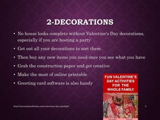 2-DECORATIONS
• No house looks complete without Valentine's Day decorations,
especially if you are hosting a party
• Get out all your decorations to sort them
• Then buy any new items you need once you see what you have
• Grab the construction paper and get creative
• Make the most of online printable
• Greeting card software is also handy
http://eternalspiralbooks.com/valentines-day-spotlight 4
 