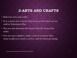 3-ARTS AND CRAFTS
• Kids love arts and crafts
• It is a great way to keep them busy so they don’t go too
wild at Valentine's Day
• You can also decorate the house with the items they
make
• Get out your supplies, make a list of everyone they
want to gift to or send a card to, and let them get going
http://eternalspiralbooks.com/valentines-day-spotlight 5
 