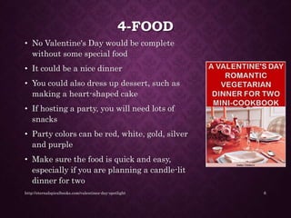 4-FOOD
• No Valentine's Day would be complete
without some special food
• It could be a nice dinner
• You could also dress up dessert, such as
making a heart-shaped cake
• If hosting a party, you will need lots of
snacks
• Party colors can be red, white, gold, silver
and purple
• Make sure the food is quick and easy,
especially if you are planning a candle-lit
dinner for two
http://eternalspiralbooks.com/valentines-day-spotlight 6
 