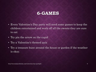 6-GAMES
• Every Valentine's Day party will need some games to keep the
children entertained and work off all the sweets they are sure
to eat
• Try pin the arrow on the cupid
• Try a Valentine’s themed quiz
• Try a treasure hunt around the house or garden if the weather
is okay.
http://eternalspiralbooks.com/valentines-day-spotlight 8
 