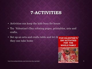 7-ACTIVITIES
• Activities can keep the kids busy for hours
• Try Valentine's Day coloring pages, printables, arts and
crafts,
• Set up an arts and crafts table and let them make projects
they can take home
http://eternalspiralbooks.com/valentines-day-spotlight 9
 