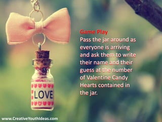 www.CreativeYouthIdeas.com
Game Play
Pass the jar around as
everyone is arriving
and ask them to write
their name and their
guess at the number
of Valentine Candy
Hearts contained in
the jar.
 