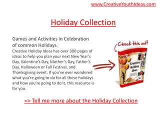 Holiday Collection
Games and Activities in Celebration
of common Holidays.
Creative Holiday Ideas has over 300 pages of
ideas to help you plan your next New Year’s
Day, Valentine’s Day, Mother’s Day, Father’s
Day, Halloween or Fall Festival, and
Thanksgiving event. If you’ve ever wondered
what you’re going to do for all these holidays
and how you’re going to do it, this resource is
for you.
=> Tell me more about the Holiday Collection
www.CreativeYouthIdeas.com
 