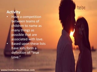 www.CreativeYouthIdeas.com
Activity
• Have a competition
between teams of
children to name as
many things as
possible that are
associated with love.
• Based upon these lists
have kids form a
definition of “true
Love.”
 