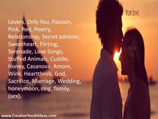 www.CreativeYouthIdeas.com
Lovers, Only You, Passion,
Pink, Red, Poetry,
Relationship, Secret admirer,
Sweetheart, Flirting,
Serenade, Love Songs,
Stuffed Animals, Cuddle,
Honey, Casanova, Amore,
Wink, Heartthrob, God,
Sacrifice, Marriage, Wedding,
honeymoon, ring, family,
(sex).
 