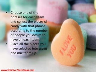 • Choose one of the
phrases for each team
and collect the pieces of
candy with that phrase
according to the number
of people you desire to
have on each team.
• Place all the pieces you
have selected into a bag
and mix them up.
www.CreativeYouthIdeas.com
 
