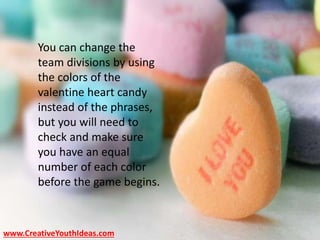 www.CreativeYouthIdeas.com
You can change the
team divisions by using
the colors of the
valentine heart candy
instead of the phrases,
but you will need to
check and make sure
you have an equal
number of each color
before the game begins.
 