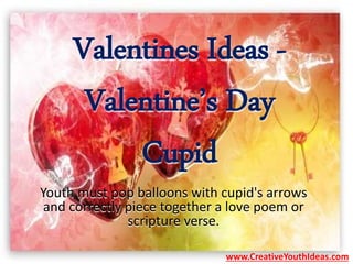 Valentines Ideas -
Valentine’s Day
Cupid
Youth must pop balloons with cupid's arrows
and correctly piece together a love poem or
scripture verse.
www.CreativeYouthIdeas.com
 