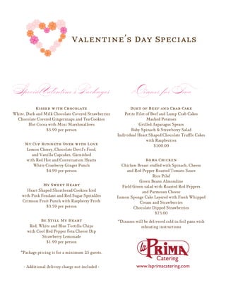 Valentine’s Day Specials



Special Valentine's Packages                                 Dinner for Two
            Kissed with Chocolate                           Duet of Beef and Crab Cake
White, Dark and Milk Chocolate Covered Strawberries       Petite Filet of Beef and Lump Crab Cakes
  Chocolate Covered Gingersnaps and Tea Cookies                        Mashed Potatoes
        Hot Cocoa with Mini Marshmallows                          Grilled Asparagus Spears
                 $5.99 per person                             Baby Spinach & Strawberry Salad
                                                      Individual Heart Shaped Chocolate Truffle Cakes
                                                                       with Raspberries
      My Cup Runneth Over with Love                                        $100.00
       Lemon Cherry, Chocolate Devil's Food,
          and Vanilla Cupcakes, Garnished
       with Red Hot and Conversation Hearts                          Roma Chicken
           White Cranberry Ginger Punch                 Chicken Breast stuffed with Spinach, Cheese
                 $4.99 per person                         and Red Pepper Roasted Tomato Sauce
                                                                         Rice Pilaf
                                                                 Green Beans Almondine
                My Sweet Heart                          Field Green salad with Roasted Red Peppers
       Heart Shaped Shortbread Cookies Iced                        and Parmesan Cheese
    with Pink Fondant and Red Sugar Sprinkles         Lemon Sponge Cake Layered with Fresh Whipped
    Crimson Fruit Punch with Raspberry Froth                     Cream and Strawberries
                $3.59 per person                              Chocolate Dipped Strawberries
                                                                          $75.00
              Be Still My Heart                       *Dinners will be delivered cold in foil pans with
        Red, White and Blue Tortilla Chips                        reheating instructions
       with Cool Red Pepper Feta Cheese Dip
              Strawberry Lemonade
                 $1.99 per person

    *Package pricing is for a minimum 25 guests.


     - Additional delivery charge not included -
 