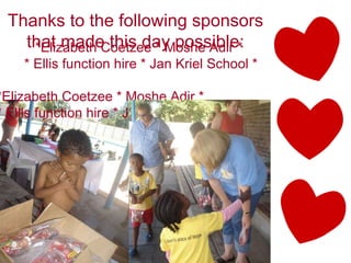 Thanks to the following sponsors that made this day possible: *Elizabeth Coetzee * Moshe Adir *  * Ellis function hire * Jan Kriel School * *Elizabeth Coetzee * Moshe Adir *  * Ellis function hire * Jan Kriel School * 