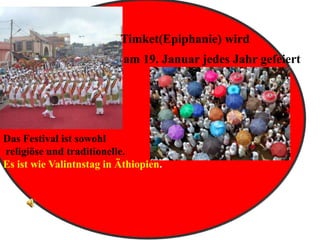 Timket(Epiphanie) wird
am 19. Januar jedes Jahr gefeiert,
Das Festival ist sowohl
religiöse und traditionelle.
Es ist wie Valintnstag in Äthiopien.
 
