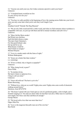 12. "Anyone can catch your eye, but it takes someone special to catch your heart."
Unknown
13. "A hundred hearts would be too few
To carry all my love for you."
Unknown
14. "You have to walk carefully in the beginning of love; the running across fields into your lover's
arms can only come later when you're sure they won't laugh if you
trip."
Jonathan Carroll "Outside The Dog Museum"
15. "We are all a little weird and life's a little weird, and when we find someone whose weirdness is
compatible with ours, we join up with them and fall in mutual weirdness and call it love."
Unknown
16. "Must, bid the Morn awake1
Sad Winter now declines,
Each bird doth choose a mate;
This day's Saint Valentine's.
For that good bishop's sake
Get up and let us see
What beauty it shall be
That Fortune us assigns."
Michael Drayton
17. "Love is a smoke made with the fume of sighs."
William Shakespeare
18. "kisses are a better fate than wisdom."
e.e. cummings
19. "If love is blind, why is lingerie so popular?"
Unknown
20. "Who, being loved, is poor?"
Oscar Wilde
21. "In melody divine,
My heart it beats to rapturous love,
I long to call you mine."
Unknown
22. "Grow old with me! The best is yet to be."
Robert Browning
23. "Without love, what are we worth? Eighty-nine cents! Eighty-nine cents worth of chemicals
walking around lonely."
Hawkeye, from M*A*S*H
24. "The hours I spend with you I look upon as sort of a perfumed garden, a dim twilight, and a
fountain singing to it. You and you alone make me feel that I am alive. Other men it is said have
seen angels, but I have seen thee and thou art enough."
George Moore
25. "We loved with a love that was more than love."
Edgar Allen Poe
26. "Love is the magician that pulls man out of his own hat."
Ben Hecht
 