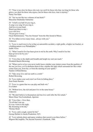 27. "Time is too slow for those who wait, too swift for those who fear, too long for those who
grieve, too short for those who rejoice, but for those who love, time is eternity."
Henry Van Dyke
28. "Are we not like two volumes of one book?"
Marceline Desbordes-Valmomre
29. "A bell is no bell 'til you ring it,
A song is no song 'til you sing it,
And love in your heart
Wasn't put there to stay -
Love isn't love
'Til you give it away."
Oscar Hammerstein, "You Are Sixteen" from the film Sound of Music
30. "I've fallen in love many times...always with you."
Unknown
31. "Love is much nicer to be in than an automobile accident, a tight girdle, a higher tax bracket, or
a holding pattern over Philadelphia."
Judith Viorst
32. "What I need to live has been given to me by the earth. Why I need to live has
been given to me by you."
Unknown
33. "I love thee to the depth and breadth and height my soul can reach."
Elizabeth Barrett Browning
34. "When you're in love you never really know whether your elation comes from the qualities of
the one you love, or if it attributes them to her; whether the light which surrounds her like a halo
comes from you, from her, or from the meeting of your sparks."
Natalie Clifford Barney
35. "Take away love and our earth is a tomb."
Robert Browning
36. "Love makes your soul crawl out from its hiding place."
Zora Neale Hurston
37. "Love is a game that two can play and both win."
Eva Gabor
38. "Without love, the rich and poor live in the same house."
Unknown
39. "We don't believe in rheumatism and true love until after the first attack."
Marie Ebner Von Eschenback, Aporism
40. "I love thee - I love thee,
'Tis all that I can say
It is my vision in the night,
My dreaming in the day."
Thomas Hood
41. "Love, and a cough, cannot be hid."
George Herbert in Jacula Prudentum 1651
42. "Love unlocks doors and opens windows that weren't even there before."
Mignon McLaughlin, The Second Neurotic's Notebook, 1966
 