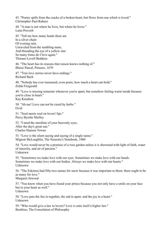 43. "Poetry spills from the cracks of a broken heart, but flows from one which is loved."
Christopher Paul Rubero
44. "A man is not where he lives, but where he loves."
Latin Proverb
45. "Tell me how many beads there are
In a silver chain
Of evening rain,
Unraveled from the tumbling main,
And threading the eye of a yellow star:
So many times do I love again."
Thomas Lovell Beddoes
46. "The heart has its reasons that reason knows nothing of."
Blaize Pascal, Pensees, 1670
47. "True love stories never have endings."
Richard Bach
48. "Nobody has ever measured, even poets, how much a heart can hold."
Zelda Fitzgerald
49. "Love is missing someone whenever you're apart, but somehow feeling warm inside because
you're close in heart."
Kay Knudsen
50. "Ah me! Love can not be cured by herbs."
Ovid
51. "Soul meets soul on lovers' lips."
Percy Bysshe Shelley
52. "I need the starshine of your heavenly eyes,
After the day's great sun."
Charles Hanson Towne
53. "Love is the silent saying and saying of a single name."
Mignon McLaughlin, The Neurotic's Notebook, 1960
54. "Love would never be a promise of a rose garden unless it is showered with light of faith, water
of sincerity, and air of passion."
Unknown
55. "Sometimes we make love with our eyes. Sometimes we make love with our hands.
Sometimes we make love with our bodies. Always we make love with our hearts."
Unknown
56. "The Eskimos had fifty-two names for snow because it was important to them: there ought to be
as many for love."
Margaret Atwood
57. "You know when you have found your prince because you not only have a smile on your face
but in your heart as well."
Unknown
58. "Love puts the fun in together, the sad in apart, and the joy in a heart."
Unknown
59. "Who would give a law to lovers? Love is unto itself a higher law."
Boethius, The Consolation of Philosophy
 