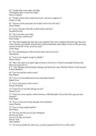 60. "Candle light, moon light, star light,
The brightest glow is from love light."
Grey Livingston
61. "A baby is born with a need to be loved - and never outgrows it."
Frank A. Clark
62. "Anyone can be passionate, but it takes real lovers to be silly."
Rose Franken
63. "Love is like dew that falls on both nettles and lilies."
Swedish Proverb
64. "I love you like crazy, baby
'Cuz I'd go crazy without you."
Pixie Foudre
65. "How did it happen that their lips came together? How does it happen that birds sing, that snow
melts, that the rose unfolds, that the dawn whitens behind the stark shapes of trees on the quivering
summit of the hill? A kiss, an all was said."
Victor Hugo
66. "It is astonishing how little one feels alone when one loves."
John Bulwer
67. "Love is not singular except in syllable."
Marvin Taylor
68. "They who meet on an April night are forever lost in love, if there's moonlight all about and
there's no moon above."
E.Y. "Yip" Harburg and Fred Saidy, dialogue just before the song "Old Devil Moon" in the musical
Finian's Rainbow
69. "Love me and the world is mine."
David Reed
70. "Love is an irresistible desire to be irresistibly desired."
Robert Frost
71. "Love is the poetry of the senses."
Honore de Balzac
72. "Come live in my heart and pay no rent."
Samuel Lover
73. "True love comes quietly, without banners or flashing lights. If you hear bells, get your ears
checked."
Erich Segal
74. "Love is what you've been through with somebody."
James Thurber
75. "Love is being stupid together."
Paul Valery
76. "For twas not into my ear your whispered
But into my heart.
twas not my lips you kissed
But my soul."
Judy Garland
77. "As soon go kindle fire with snow, as seek to quench the fire of love with words."
 