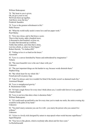William Shakespeare
78. "My heart to you is given;
Oh, do give yours to me;
We'll lock them up together,
And throw away the key."
Frederick Saunders
79. "Love is the greatest refreshment in life."
Pablo Picasso
80. "What the world really needs is more love and less paper work."
Pearl Bailey
81. "Give me a kisse, and to that kisse a score;
Then to that twenty, adde a hundred more;
A thousand to that hundred; so kisse on,
To make that thousand up a million;
Treble that million, and when that is done,
Lets kiss afresh, as when we first begun."
Robert Herrick, "To Anthea (III)"
82. "Falling in love is so hard on the knees."
Aerosmith
83. "Love is a canvas furnished by Nature and embroidered by imagination."
Voltaire
84. "The most beautiful view is the one I share with you."
Unknown
85. "The mot important things are the hardest to say, because words diminish them."
Stephen King
86. "My whole heart for my whole life."
French proverb on poesy rings
87. "Like I've always said, love wouldn't be blind if the braille weren't so damned much fun."
Armistead Maupin
88. "Love is metaphysical gravity."
R. Buckminster Fuller
89. "If I had a single flower for every time I think about you, I could walk forever in my garden."
Claudia Ghandi
90. "Love is not love that alters when it alteration finds."
William Shakespeare
91. "If I could reach up and hold a star for every time you've made me smile, the entire evening sky
would be in the palm of my hand."
Unknown
92. "You don't marry someone you can live with - you marry the person who you cannot live
without."
Unknown
93. "A kiss is a lovely trick designed by nature to stop speech when words become superfluous."
Ingrid Bergman
94. "True love is like ghosts, which everybody talks about and few have seen."
La Rochefoucauld
 