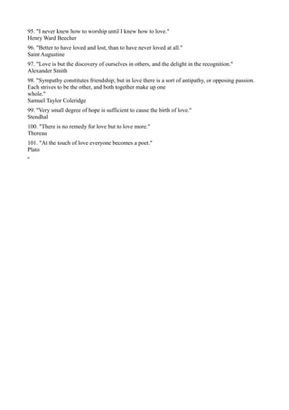 95. "I never knew how to worship until I knew how to love."
Henry Ward Beecher
96. "Better to have loved and lost, than to have never loved at all."
Saint Augustine
97. "Love is but the discovery of ourselves in others, and the delight in the recognition."
Alexander Smith
98. "Sympathy constitutes friendship; but in love there is a sort of antipathy, or opposing passion.
Each strives to be the other, and both together make up one
whole."
Samuel Taylor Coleridge
99. "Very small degree of hope is sufficient to cause the birth of love."
Stendhal
100. "There is no remedy for love but to love more."
Thoreau
101. "At the touch of love everyone becomes a poet."
Plato
º
 