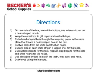 Direc&ons
1)  On one side of the box, toward the bottom, use scissors to cut out
a heart-shaped mouth.
2)  Wrap the cereal box in gift paper and seal with tape.
3)  Cut a heart-shaped hole through the wrapping paper in the same
place that there’s a heart-shaped hole in the box.
4)  Cut two strips from the white construction paper.
5)  Cut one side of each white strip in a jagged line, for the teeth.
6)  Cut out large hearts for the feet, medium-sized hearts for the ears
and small hearts for the noses.
7)  Use stick glue or tape to attach the teeth, feet, ears, and nose.
8)  Draw eyes using the markers.
 