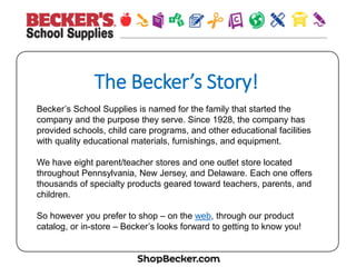 The  Becker’s  Story!
Becker’s School Supplies is named for the family that started the
company and the purpose they serve. Since 1928, the company has
provided schools, child care programs, and other educational facilities
with quality educational materials, furnishings, and equipment.
We have eight parent/teacher stores and one outlet store located
throughout Pennsylvania, New Jersey, and Delaware. Each one offers
thousands of specialty products geared toward teachers, parents, and
children.
So however you prefer to shop – on the web, through our product
catalog, or in-store – Becker’s looks forward to getting to know you!
 