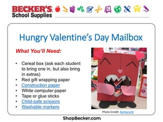 Hungry  Valen&ne’s  Day  Mailbox
What You’ll Need:
•  Cereal box (ask each student
to bring one in, but also bring
in extras)
•  Red gift wrapping paper
•  Construction paper
•  White computer paper
•  Tape or glue sticks
•  Child-safe scissors
•  Washable markers Heart	
  Mail	
  Box,	
  BarbaraLN,	
  CC	
  BY	
  
 