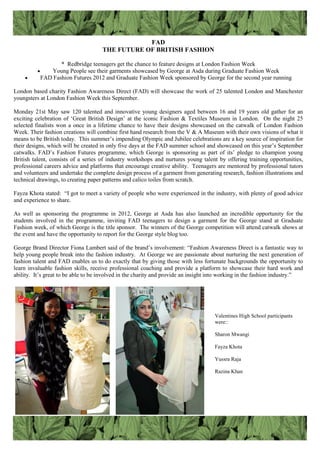 FAD
THE FUTURE OF BRITISH FASHION
* Redbridge teenagers get the chance to feature designs at London Fashion Week
 Young People see their garments showcased by George at Asda during Graduate Fashion Week
 FAD Fashion Futures 2012 and Graduate Fashion Week sponsored by George for the second year running
London based charity Fashion Awareness Direct (FAD) will showcase the work of 25 talented London and Manchester
youngsters at London Fashion Week this September.
Monday 21st May saw 120 talented and innovative young designers aged between 16 and 19 years old gather for an
exciting celebration of „Great British Design‟ at the iconic Fashion & Textiles Museum in London. On the night 25
selected finalists won a once in a lifetime chance to have their designs showcased on the catwalk of London Fashion
Week. Their fashion creations will combine first hand research from the V & A Museum with their own visions of what it
means to be British today. This summer‟s impending Olympic and Jubilee celebrations are a key source of inspiration for
their designs, which will be created in only five days at the FAD summer school and showcased on this year‟s September
catwalks. FAD‟s Fashion Futures programme, which George is sponsoring as part of its‟ pledge to champion young
British talent, consists of a series of industry workshops and nurtures young talent by offering training opportunities,
professional careers advice and platforms that encourage creative ability. Teenagers are mentored by professional tutors
and volunteers and undertake the complete design process of a garment from generating research, fashion illustrations and
technical drawings, to creating paper patterns and calico toiles from scratch.
Fayza Khota stated: “I got to meet a variety of people who were experienced in the industry, with plenty of good advice
and experience to share.
As well as sponsoring the programme in 2012, George at Asda has also launched an incredible opportunity for the
students involved in the programme, inviting FAD teenagers to design a garment for the George stand at Graduate
Fashion week, of which George is the title sponsor. The winners of the George competition will attend catwalk shows at
the event and have the opportunity to report for the George style blog too.
George Brand Director Fiona Lambert said of the brand‟s involvement: “Fashion Awareness Direct is a fantastic way to
help young people break into the fashion industry. At George we are passionate about nurturing the next generation of
fashion talent and FAD enables us to do exactly that by giving those with less fortunate backgrounds the opportunity to
learn invaluable fashion skills, receive professional coaching and provide a platform to showcase their hard work and
ability. It‟s great to be able to be involved in the charity and provide an insight into working in the fashion industry.”
Valentines High School participants
were::
Sharon Mwangi
Fayza Khota
Yussra Raja
Razina Khan
 