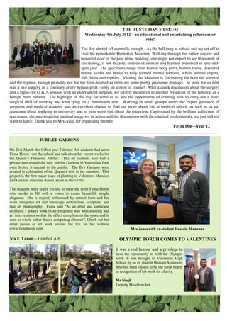 THE HUNTERIAN MUSEUM
Wednesday 4th July 2012—an educational and entertaining rollercoaster
ride!
The day started off normally enough. As the bell rang at school and we set off to
visit the remarkable Hunterian Museum. Walking through the rather austere and
beautiful door of the pale stone building, one might not expect to see thousands of
fascinating, if not bizarre, innards of animals and humans preserved in spic-and-
span jars! The specimens range from human body parts, human tissue, dissected
brains, skulls and bones to fully formed animal foetuses, whole animal organs,
fish, birds and reptiles. Visiting the Museum is fascinating for both the scientist
and the layman, though probably not for the faint-hearted as there are some pretty gruesome displays. In store for us next
was a live surgery of a coronary artery bypass graft—only on screen of course! After a quick discussion about the surgery
and a rapid-fire Q & A session with an experienced surgeon, we swiftly moved on to another broadcast of the removal of a
benign brain tumour. The highlight of the day for some of us was the opportunity of learning how to carry out a basic
surgical skill of suturing and knot tying on a mannequin arm. Working in small groups under the expert guidance of
surgeons and medical students was an excellent chance to find out more about life at medical school, as well as to ask
questions about applying to university and to gain some tips about the interview. Capitivated by the brilliant collection of
specimens, the awe-inspiring medical surgeries in action and the discussions with the medical professionals, we just did not
want to leave. Thank you to Mrs Aujla for organising the trip!
Fayza Din—Year 12
___________________________________________________________________________________________________
JUBILEE GARDENS
On 21st March the Gifted and Talented Art students had artist
Fiona Heron visit the school and talk about her recent works for
the Queen‟s Diamond Jubilee. The art students also had a
private tour around the new Jubilee Gardens in Valentines Park
even before it opened to the public. The Dry Gardens were
created in celebration of the Queen‟s visit to the mansion. This
project is the first major piece of planting in Valentines Mansion
and Gardens since the Rose Garden in the 1870s.
The students were really excited to meet the artist Fiona Heron
who works in 3D with a vision to create beautiful, simple
elegance. She is majorly influenced by natural form and her
work integrates art and landscape architecture, sculpture, and
fine art photography. Fiona said “As an artist and landscape
architect, I always work in an integrated way with planting and
art interventions so that the effect compliments the space and is
seen as whole rather than a competing element”. Check out her
other pieces of art work around the UK on her website
www.fionaheron.com
Ms E Taner—Head of Art
Mrs Jones with ex-student Hussain Manawer
OLYMPIC TORCH COMES TO VALENTINES
It was a real honour and a privilege to
have the opportunity to hold the Olympic
torch. It was brought to Valentines High
School by an ex student Hussain Manawer,
who has been chosen to be the torch bearer
in recognition of his work for charity.
Mr Singh
Deputy Headteacher
 