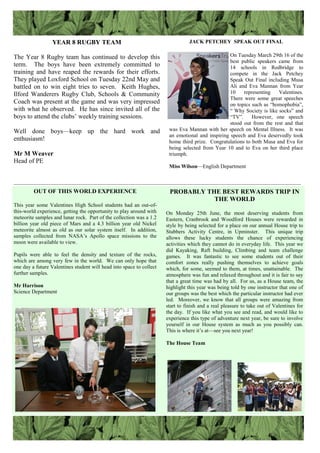 YEAR 8 RUGBY TEAM
The Year 8 Rugby team has continued to develop this
term. The boys have been extremely committed to
training and have reaped the rewards for their efforts.
They played Loxford School on Tuesday 22nd May and
battled on to win eight tries to seven. Keith Hughes,
Ilford Wanderers Rugby Club, Schools & Community
Coach was present at the game and was very impressed
with what he observed. He has since invited all of the
boys to attend the clubs‟ weekly training sessions.
Well done boys—keep up the hard work and
enthusiasm!
Mr M Weaver
Head of PE
JACK PETCHEY SPEAK OUT FINAL
On Tuesday March 29th 16 of the
best public speakers came from
14 schools in Redbridge to
compete in the Jack Petchey
Speak Out Final including Musa
Ali and Eva Mannan from Year
10 representing Valentines.
There were some great speeches
on topics such as “homophobia”,
“ Why Society is like socks” and
“TV”. However, one speech
stood out from the rest and that
was Eva Mannan with her speech on Mental Illness. It was
an emotional and inspiring speech and Eva deservedly took
home third prize. Congratulations to both Musa and Eva for
being selected from Year 10 and to Eva on her third place
triumph.
Miss Wilson—English Department
OUT OF THIS WORLD EXPERIENCE
This year some Valentines High School students had an out-of-
this-world experience, getting the opportunity to play around with
meteorite samples and lunar rock. Part of the collection was a 1.2
billion year old piece of Mars and a 4.3 billion year old Nickel
meteorite almost as old as our solar system itself. In addition,
samples collected from NASA‟s Apollo space missions to the
moon were available to view.
Pupils were able to feel the density and texture of the rocks,
which are among very few in the world. We can only hope that
one day a future Valentines student will head into space to collect
further samples.
Mr Harrison
Science Department
PROBABLY THE BEST REWARDS TRIP IN
THE WORLD
On Monday 25th June, the most deserving students from
Eastern, Cranbrook and Woodford Houses were rewarded in
style by being selected for a place on our annual House trip to
Stubbers Activity Centre, in Upminster. This unique trip
allows these lucky students the chance of experiencing
activities which they cannot do in everyday life. This year we
did Kayaking, Raft building, Climbing and team challenge
games. It was fantastic to see some students out of their
comfort zones really pushing themselves to achieve goals
which, for some, seemed to them, at times, unattainable. The
atmosphere was fun and relaxed throughout and it is fair to say
that a great time was had by all. For us, as a House team, the
highlight this year was being told by one instructor that one of
our groups was the best which the particular instructor had ever
led. Moreover, we know that all groups were amazing from
start to finish and a real pleasure to take out of Valentines for
the day. If you like what you see and read, and would like to
experience this type of adventure next year, be sure to involve
yourself in our House system as much as you possibly can.
This is where it‟s at—see you next year!
The House Team
___________________________________________________________________________________________________________
 