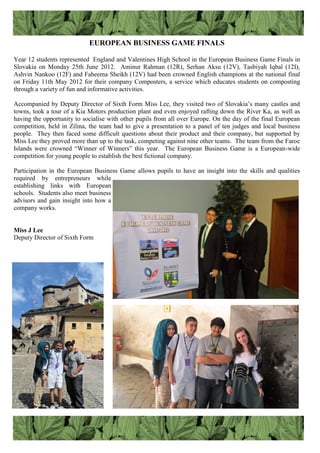 EUROPEAN BUSINESS GAME FINALS
Year 12 students represented England and Valentines High School in the European Business Game Finals in
Slovakia on Monday 25th June 2012. Aminur Rahman (12R), Serhan Aksu (12V), Tasbiyah Iqbal (12I),
Ashvin Nankoo (12F) and Faheema Sheikh (12V) had been crowned English champions at the national final
on Friday 11th May 2012 for their company Composters, a service which educates students on composting
through a variety of fun and informative activities.
Accompanied by Deputy Director of Sixth Form Miss Lee, they visited two of Slovakia‟s many castles and
towns, took a tour of a Kia Motors production plant and even enjoyed rafting down the River Ka, as well as
having the opportunity to socialise with other pupils from all over Europe. On the day of the final European
competition, held in Zilina, the team had to give a presentation to a panel of ten judges and local business
people. They then faced some difficult questions about their product and their company, but supported by
Miss Lee they proved more than up to the task, competing against nine other teams. The team from the Faroe
Islands were crowned “Winner of Winners” this year. The European Business Game is a European-wide
competition for young people to establish the best fictional company.
Participation in the European Business Game allows pupils to have an insight into the skills and qualities
required by entrepreneurs while
establishing links with European
schools. Students also meet business
advisors and gain insight into how a
company works.
Miss J Lee
Deputy Director of Sixth Form
 