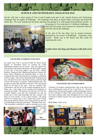 SCIENCE AND TECHNOLOGY CHALLENGE DAY
On the 12th July a select group of Year 8 and 9 pupils took part in the Annual Science and Technology
Challenge Day for pupils in Redbridge. The challenge took place at Queen Mary University and lasted the
whole day. We were initially put into pairs and then into groups of 4, with people from different schools. In
the groups of 4 we took part in 3 different challenges. In
each task the group were assessed on teamwork and how
well they did on the challenge.
At the end of the day there was an award ceremony,
presented by the mayor of Redbridge. Valentines came
second! Thank you to Mr Simes and Mrs Aujla for
organising the event.
Yoshika Patel, Ela King and Shaaista Lalla-Saib (Year
8)
———————————————————————————————————————————
YOUTH PHILANTHROPY INITIATIVE
Six pupils from Year 9 received £3,000 for Haven House
Hospice in Woodford Green by winning the Youth
Philanthropy Initiative for our school. They won against five
other groups in the finals and pleased the three judges enough
to have two of the three judge‟s vote for them. Rabiya
Rehman, Thameena Patel, Muhammad Shahriyar, Shalina Ali,
Kevin Christ Mambuini and Hazyefah Khan, in form 9C,
celebrated their great achievements by attending a celebration
in West London. They went to Porchester Hall on Monday 2nd
July with their form tutor, Mrs Riaz-Condron, and their Head
of Year, Mr Freeman, to celebrate. Rabiya Rehman said: “We
got there at about 5pm and had an interview with a few people
before we sat down in our seats. Then we watched a few
performances with the rest of the winners throughout the UK.
There was a wide range of acts, starting from magicians to
celebrity boy bands! The final act was the best act of all; the
Loveable Rogues! And after they performed, me and my
friends got to meet them backstage and take a picture with
them, we were ecstatic! It was a great evening.” The group
and the two teachers got to see a magic trick, watch a break
dance group perform, listen to a few songs and got to meet the
Loveable Rogues after they performed. Thameena Patel says:
“The celebration is definitely a night to remember as we were
thrilled to meet
the Loveable
Rogues and
many other
great acts!”
Mrs
Riaz-Condron
VALENTINES ART SUMMER SHOW
Valentines Art students celebrated their work in the end of year
show, exhibiting the works of Year 11 and Year 13. The show
ranged from exciting wall hangings, traditional paintings and our
all new technique of Photo Silk screen printing! The students
have been working really hard throughout the two years, and
would like to thank everyone who came along and showed their
support.
Ms E Taner– Head of Art
 