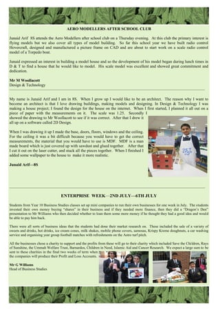 AERO MODELLERS AFTER SCHOOL CLUB
Junaid Arif 8S attends the Aero Modellers after school club on a Thursday evening. At this club the primary interest is
flying models but we also cover all types of model building. So far this school year we have built radio control
Hovercraft, designed and manufactured a picture frame on CAD and are about to start work on a scale radio control
model of a Torpedo boat.
Junaid expressed an interest in building a model house and so the development of his model began during lunch times in
D & T to find a house that he would like to model. His scale model was excellent and showed great commitment and
dedication.
Mr M Woollacott
Design & Technology
————————————————————————————————————————————————
My name is Junaid Arif and I am in 8S. When I grow up I would like to be an architect. The reason why I want to
become an architect is that I love drawing buildings, making models and designing. In Design & Technology I was
making a house project; I found the design for the house on the internet. When I first started, I planned it all out on a
piece of paper with the measurements on it. The scale was 1.25. Secondly I
showed the drawing to Mr Woollacott to see if it was correct. After that I drew it
all up on a software called 2D Design.
When I was drawing it up I made the base, doors, floors, windows and the ceiling.
For the ceiling it was a bit difficult because you would have to get the correct
measurements, the material that you would have to use is MDF. MDF is a man
made board which is just covered up with sawdust and glued together. After that
I cut it out on the laser cutter, and stuck all the pieces together. When I finished I
added some wallpaper to the house to make it more realistic.
Junaid Arif—8S
ENTERPRISE WEEK—2ND JULY—6TH JULY
Students from Year 10 Business Studies classes set up mini companies to run their own businesses for one week in July. The students
invested their own money buying “shares” in their business and if they needed more finance, then they did a “Dragon‟s Den”
presentation to Mr Williams who then decided whether to loan them some more money if he thought they had a good idea and would
be able to pay him back.
There were all sorts of business ideas that the students had done their market research on. These included the sale of a variety of
sweets and drinks, hot drinks, ice cream cones, milk shakes, mobile phone covers, samosas, Krispy Kreme doughnuts, a car washing
service and organising year group football matches with refreshments on the Astro turf pitch.
All the businesses chose a charity to support and the profits from these will go to their charity which included Save the Children, Rays
of Sunshine, the Ummah Welfare Trust, Barnardos, Children in Need, Islamic Aid and Cancer Research. We expect a large sum to be
sent to these charities in the final two weeks of term when
the companies will produce their Profit and Loss Accounts.
Mr G Williams
Head of Business Studies
__________________________________________________________________________________________________________
 