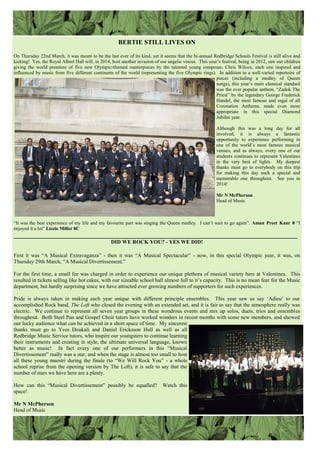 BERTIE STILL LIVES ON
On Thursday 22nd March, it was meant to be the last ever of its kind, yet it seems that the bi-annual Redbridge Schools Festival is still alive and
kicking! Yes, the Royal Albert Hall will, in 2014, host another invasion of our angelic voices. This year‟s festival, being in 2012, saw our children
giving the world premiere of five new Olympic-themed masterpieces by the talented young composer, Chris Wilcox, each one inspired and
influenced by music from five different continents of the world (representing the five Olympic rings). In addition to a well-varied repertoire of
pieces (including a medley of Queen
songs), this year‟s main classical standard
was the ever popular anthem, “Zadok The
Priest” by the legendary George Frederick
Handel, the most famous and regal of all
Coronation Anthems, made even more
appropriate in this special Diamond
Jubilee year.
Although this was a long day for all
involved, it is always a fantastic
opportunity to experience performing in
one of the world‟s most famous musical
venues, and as always, every one of our
students continues to represent Valentines
in the very best of lights. My deepest
thanks must go to everybody on this trip
for making this day such a special and
memorable one throughout. See you in
2014!
Mr N McPherson
Head of Music
“It was the best experience of my life and my favourite part was singing the Queen medley. I can‟t wait to go again”. Aman Preet Kaur 8 “I
enjoyed it a lot” Lizzie Miller 8C
________________________________________________________________________________________
DID WE ROCK YOU? - YES WE DID!
First it was “A Musical Extravaganza” - then it was “A Musical Spectacular” - now, in this special Olympic year, it was, on
Thursday 29th March, “A Musical Divertissement.”
For the first time, a small fee was charged in order to experience our unique plethora of musical variety here at Valentines. This
resulted in tickets selling like hot cakes, with our sizeable school hall almost full to it‟s capacity. This is no mean feat for the Music
department, but hardly surprising since we have attracted ever growing numbers of supporters for such experiences.
Pride is always taken in making each year unique with different principle ensembles. This year saw us say „Adieu‟ to our
accomplished Rock band, The Loft who closed the evening with an extended set, and it is fair to say that the atmosphere really was
electric. We continue to represent all seven year groups in these wondrous events and mix up solos, duets, trios and ensembles
throughout. Both Steel Pan and Gospel Choir tutors have worked wonders in recent months with some new members, and showed
our lucky audience what can be achieved in a short space of time. My sincerest
thanks must go to Yves Doukali and Daniel Ericksson Hull as well as all
Redbridge Music Service tutors, who inspire our youngsters to continue learning
their instruments and creating in style, the ultimate universal language, known
better as music! In fact every one of our performers in this “Musical
Divertissement” really was a star, and when the stage is almost too small to host
all these young maestri during the finale (to “We Will Rock You” - a whole
school reprise from the opening version by The Loft), it is safe to say that the
number of stars we have here are a plenty.
How can this “Musical Divertissement” possibly be equalled? Watch this
space!
Mr N McPherson
Head of Music
 