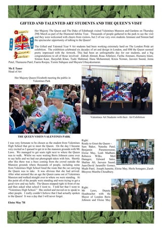 GIFTED AND TALENTED ART STUDENTS AND THE QUEEN’S VISIT
Her Majesty The Queen and The Duke of Edinburgh visited Valentines Mansion and Gardens on Thursday
29th March as part of the Diamond Jubilee Tour. Thousands of people gathered in the park to see the visit
and they were welcomed with cheers from visitors, but 2 of our very own students Ammani and Simran had
the spectacular opportunity of talking to the Queen!
The Gifted and Talented Year 9 Art students had been working extremely hard on The London Pride art
exhibition. The exhibition celebrated six decades of art and design in London, and HM the Queen seemed
pretty impressed with the Artwork. This had been an unforgettable day for our students, and a big
congratulations to all of those involved: Zahrah Ahmed, Roaa Alfatlawi, Fariha Ammani, Humaira Islam,
Simran Kaur, Hazyefah Khan, Tushi Mahmud, Hana Mohammed, Kinza Noman, Jasveen Saund, Jeena
Patel, Thameena Patel, Faaria Roojee, Yemin Sidiquee and Mayura Uthayakumaran.
Ms E Taner
Head of Art
Her Majesty Queen Elizabeth meeting the public in
Valentines Park
THE QUEEN VISITS VALENTINES PARK
I was very fortunate to be chosen as the student from Valentines
High School that got to meet the Queen. On the day I became
very excited as I queued to get in to the mansion grounds with Mr
Laws. We managed to get seats right next to where the Queen
was to walk. Whilst we were waiting Boris Johnson came over
to say hello and we had our photograph taken with him. Shortly
after this there was a buzz coming from the crowd outside the
Mansion grounds where thousands of people, including some
from Valentines High School lined the route that the car carrying
the Queen was to take. It was obvious that she had arrived.
After what seemed like an age the Queen came out of Valentines
Mansion and walked straight over to where we were standing. At
this point all of the people were standing and were trying to get a
good view and say hello. The Queen stopped right in front of me
and then asked what school I went to. I told her that I went to
“Valentines High School.” She smiled and moved on to speak to
other people. I really couldn‟t believe that I had actually spoken
to the Queen! It was a day that I will never forget.
Eloise May 7H
Right:
Ready to Greet the Queen -
Sam Baker, Natasha Patel,
Benjamin Parameswaran,
Eloise May, Leah Madhani,
Rebecca Wilks, Mert
Danagoz, Edward Sales,
Shalina Ali, Jasveen Saund,
Juan-David Jaramillo Gomez,
Mudit Patel, Joseph Juanette, Eloise May, Shola Sonagara ,Zarah
Bhoyroo Muniba Choudhury.
Right:
Mr Laws, Deputy
Headteacher with the
Mayor of London Boris
Johnson and Eloise May
Valentines Art Students with their Art Exhibition
 