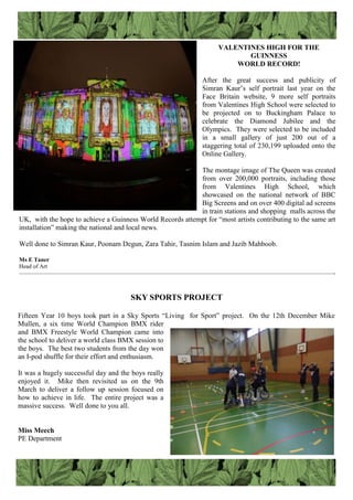 VALENTINES HIGH FOR THE
GUINNESS
WORLD RECORD!
After the great success and publicity of
Simran Kaur‟s self portrait last year on the
Face Britain website, 9 more self portraits
from Valentines High School were selected to
be projected on to Buckingham Palace to
celebrate the Diamond Jubilee and the
Olympics. They were selected to be included
in a small gallery of just 200 out of a
staggering total of 230,199 uploaded onto the
Online Gallery.
The montage image of The Queen was created
from over 200,000 portraits, including those
from Valentines High School, which
showcased on the national network of BBC
Big Screens and on over 400 digital ad screens
in train stations and shopping malls across the
UK, with the hope to achieve a Guinness World Records attempt for “most artists contributing to the same art
installation” making the national and local news.
Well done to Simran Kaur, Poonam Degun, Zara Tahir, Tasnim Islam and Jazib Mahboob.
Ms E Taner
Head of Art
—————————————————————————————————————————————————————-
SKY SPORTS PROJECT
Fifteen Year 10 boys took part in a Sky Sports “Living for Sport” project. On the 12th December Mike
Mullen, a six time World Champion BMX rider
and BMX Freestyle World Champion came into
the school to deliver a world class BMX session to
the boys. The best two students from the day won
an I-pod shuffle for their effort and enthusiasm.
It was a hugely successful day and the boys really
enjoyed it. Mike then revisited us on the 9th
March to deliver a follow up session focused on
how to achieve in life. The entire project was a
massive success. Well done to you all.
Miss Meech
PE Department
 