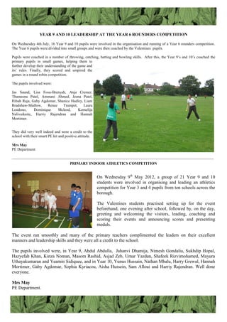 YEAR 9 AND 10 LEADERSHIP AT THE YEAR 6 ROUNDERS COMPETITION
On Wednesday 4th July, 16 Year 9 and 10 pupils were involved in the organisation and running of a Year 6 rounders competition.
The Year 6 pupils were divided into small groups and were then coached by the Valentines pupils.
Pupils were coached in a number of throwing, catching, batting and bowling skills. After this, the Year 9‟s and 10‟s coached the
primary pupils in small games, helping them to
further develop their understanding of the game and
its‟ rules. Finally, they scored and umpired the
games in a round robin competition.
The pupils involved were:
Jas Saund, Lisa Fosu-Brenyah, Anja Cremer,
Thameena Patel, Ammani Ahmed, Jeena Patel,
Hibah Raja, Gaby Agdomar, Shanice Hadley, Liam
Bradshaw-Shallow, Renee Trumpet, Laura
Londono, Dominique Mcleod, Kornelija
Nalivaikaite, Harriy Rajendran and Hannah
Mortimer.
They did very well indeed and were a credit to the
school with their smart PE kit and positive attitude.
Mrs May
PE Department
————————————————————————————————————————————————
PRIMARY INDOOR ATHLETICS COMPETITION
On Wednesday 9th
May 2012, a group of 21 Year 9 and 10
students were involved in organising and leading an athletics
competition for Year 3 and 4 pupils from ten schools across the
borough.
The Valentines students practised setting up for the event
beforehand, one evening after school, followed by, on the day,
greeting and welcoming the visitors, leading, coaching and
scoring their events and announcing scores and presenting
medals.
The event ran smoothly and many of the primary teachers complimented the leaders on their excellent
manners and leadership skills and they were all a credit to the school.
The pupils involved were, in Year 9, Abdul Abdulla, Jahanvi Dhamija, Nimesh Gondalia, Sukhdip Hopal,
Hazyefah Khan, Kinza Noman, Masom Rashid, Asjad Zeb, Umar Yazdan, Shafeek Rizvimohamed, Mayura
Uthayakumaran and Yeamin Sidiquee, and in Year 10, Yunus Hussain, Nathan Mbalu, Harry Grewal, Hannah
Mortimer, Gaby Agdomar, Sophia Kyriacou, Aisha Hussein, Sam Alloui and Harriy Rajendran. Well done
everyone.
Mrs May
PE Department.
 