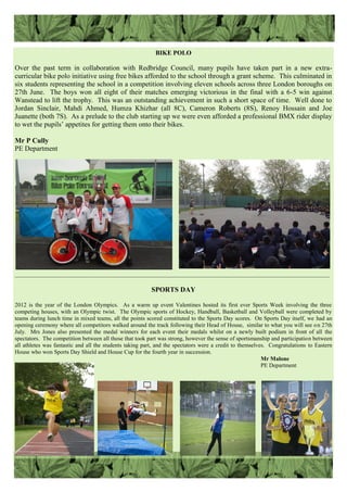 BIKE POLO
Over the past term in collaboration with Redbridge Council, many pupils have taken part in a new extra-
curricular bike polo initiative using free bikes afforded to the school through a grant scheme. This culminated in
six students representing the school in a competition involving eleven schools across three London boroughs on
27th June. The boys won all eight of their matches emerging victorious in the final with a 6-5 win against
Wanstead to lift the trophy. This was an outstanding achievement in such a short space of time. Well done to
Jordan Sinclair, Mahdi Ahmed, Humza Khizhar (all 8C), Cameron Roberts (8S), Renoy Hossain and Joe
Juanette (both 7S). As a prelude to the club starting up we were even afforded a professional BMX rider display
to wet the pupils‟ appetites for getting them onto their bikes.
Mr P Cully
PE Department
SPORTS DAY
2012 is the year of the London Olympics. As a warm up event Valentines hosted its first ever Sports Week involving the three
competing houses, with an Olympic twist. The Olympic sports of Hockey, Handball, Basketball and Volleyball were completed by
teams during lunch time in mixed teams, all the points scored constituted to the Sports Day scores. On Sports Day itself, we had an
opening ceremony where all competitors walked around the track following their Head of House, similar to what you will see on 27th
July. Mrs Jones also presented the medal winners for each event their medals whilst on a newly built podium in front of all the
spectators. The competition between all those that took part was strong, however the sense of sportsmanship and participation between
all athletes was fantastic and all the students taking part, and the spectators were a credit to themselves. Congratulations to Eastern
House who won Sports Day Shield and House Cup for the fourth year in succession.
Mr Malone
PE Department
——————————————————————————————————————————————————————
 