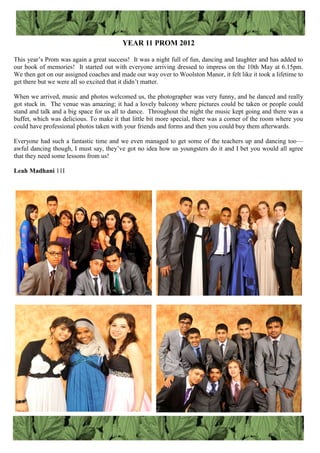YEAR 11 PROM 2012
This year‟s Prom was again a great success! It was a night full of fun, dancing and laughter and has added to
our book of memories! It started out with everyone arriving dressed to impress on the 10th May at 6.15pm.
We then got on our assigned coaches and made our way over to Woolston Manor, it felt like it took a lifetime to
get there but we were all so excited that it didn‟t matter.
When we arrived, music and photos welcomed us, the photographer was very funny, and he danced and really
got stuck in. The venue was amazing; it had a lovely balcony where pictures could be taken or people could
stand and talk and a big space for us all to dance. Throughout the night the music kept going and there was a
buffet, which was delicious. To make it that little bit more special, there was a corner of the room where you
could have professional photos taken with your friends and forms and then you could buy them afterwards.
Everyone had such a fantastic time and we even managed to get some of the teachers up and dancing too—
awful dancing though, I must say, they‟ve got no idea how us youngsters do it and I bet you would all agree
that they need some lessons from us!
Leah Madhani 11I
 