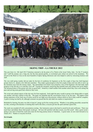SKIING TRIP—LA THUILE 2012
This year from 1st—8th April 2012 Valentines returned to ski the pistes of La Thuile in the Aosta Valley, Italy. For the 37 students
and 7 staff the journey was a long one, but the time passed quickly, as excitement grew about our arrival in the mountains. We
arrived at the Hotel Le Clou on the most beautiful of alpine Spring afternoons and were helped to settle by welcoming hoteliers and
staff.
The very mild spring weather did not make for the best of conditions for beginners on the first couple of days but, both beginner
groups stuck at it, despite a few falls here and there. They made a great progress in the first couple of days and were able to move up
the mountain away from the nursery slopes. The intermediate level skiers were joined by a few of the beginners who had made rapid
progress in the first day or so and they were off! Touring the mountain, practicing their parallel turns and cutting some great shapes.
The advanced skiers of the group were also on good form. Joined by a small number from another school they were soon setting the
pace and carving some great lines wherever they went.
The social and cultural aspects of the trip were far from neglected. Each night the party would re-group at the dining table to regale
one another with their exploits of the day. The pasta was plentiful and the conversation lively to say the least. The highest rated
dining experience of the week was of course saved for our night out at the pizzeria, without which no trip to Italy could be complete.
A great evening was had by all, although comment was passed that the side salad was surplus to requirements!
Refuelled by feasting, the party was able to keep its‟ energy up for the evening activity. Whether it was gliding gracefully around the
ice rink, crooning at the karaoke or strutting their stuff at the disco, everyone got into the spirit and had a great time.
The week was rounded off with a presentation evening. Our instructors came to the hotel to award levels and certificates. There was
much buzz and debate about what people would get. All were left satisfied with their award, even Mr Lynch! After a great week‟s
skiing it was time to board the coach once more for the long journey home to Valentines. A great week, we now look forward to La
Thuile 2013. Thanks to everyone involved.
Mr D Smith
 