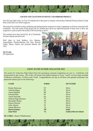 GIFTED AND TALENTED STUDENTS’ CRANBROOK PROJECT
Over the past eight weeks, six Year 10 studentts have taken part in a project with nearby Cranbrook Primary School to help
them create their own school magazine.
The project has included costing, marketing and producing their magazine to make it appealing to all those connected with
Cranbrook. Over the course of the project the six students have given up significant periods of their time to allow the
magazine to come to print with all that is left remaining to sell it!
The students have been praised by all at Cranbrook
for their attitude and hard work.
Well done to Jyoti Rathore, Eva Mannan,
Arunachalam Thirunavukkrasu (all 10A), Rizwan
Uddin, Muuaz Vahora and Aamriah Munshi (all
10L).
Mr P Cully
PE Department
The results for Valentines High School from this prestigious national competition are now in. Certificates will
be presented in due course. Out of the 120 entries from gifted students in Years 7 and 8, we have been awarded
26 Bronze certificates, 10 Silver and 2 Gold. Congratulations are due to all those who gained certificates, but
particular honour goes to the following:-
NAME FORM OUTCOME
Kinjan Ranavaya 8V Silver
Aamena Bagas 8S Silver
Amna Mujahid 8H Silver
Edward Sales 8V Silver
Aamir Peerzada 8A Silver
Paulomi Bagvatisancar 7S Silver
Herinaldo Skelaa 7H Silver
Hamza Hussain 7V Silver
Zehn Ahmed 7S Silver
Jehaan Bhoyroo 7A Silver
Harris Koukev 7H Gold
Zain Patel 7A Gold & Best in School
Mr J Elliot—Head of Mathematics
UKMT MATHS JUNIOR CHALLENGE 2012
 